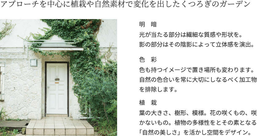 アプローチを中心に植栽や自然素材で変化を出したくつろぎのガーデン 明暗 光が当たる部分は繊細な質感や形状を。
影の部分はその陰影によって立体感を演出。色彩 色も持つイメージで置き場所も変わります。自然の色合いを常に大切にしなるべく加工物を排除します。植栽 葉の大きさ、樹形、模様。花の咲くもの、咲かないもの。植物の多様性をとその素となる「自然の美しさ」を活かし空間をデザイン。