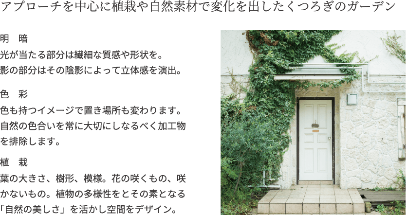 アプローチを中心に植栽や自然素材で変化を出したくつろぎのガーデン 明暗 光が当たる部分は繊細な質感や形状を。
影の部分はその陰影によって立体感を演出。色彩 色も持つイメージで置き場所も変わります。自然の色合いを常に大切にしなるべく加工物を排除します。植栽 葉の大きさ、樹形、模様。花の咲くもの、咲かないもの。植物の多様性をとその素となる「自然の美しさ」を活かし空間をデザイン。