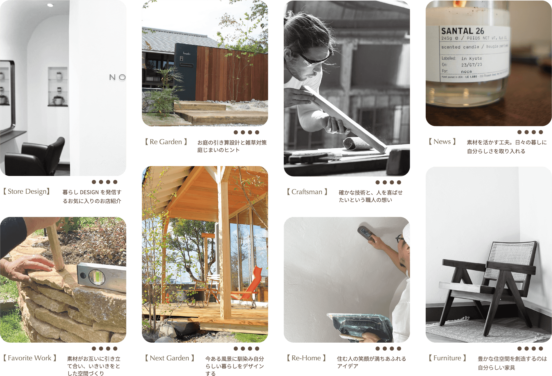 【Store Design】暮らしDESIGNを発信するお気に入りのお店紹介　【Re Garden】お庭の引き算設計と雑草対策庭じまいのヒント　【Craftsman】確かな技術と、人を喜ばせたいという職人の想い　【News】素材を活かす工夫。日々の暮しに自分らしさを取り入れる　【Favorite Work】素材がお互いに引き立て合い、いきいきをとした空間づくり　【NextGarden】今ある風景に馴染み自分らしい暮らしをデザインする　【Re-Home】住む人の笑顔が満ちあふれるアイデア　【Furniture】豊かな住空間を創造するのは自分らしい家具